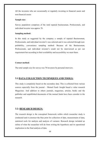 All the investors who are occasionally or regularly investing in financial assets and
non-financial assets

Sample size:

Survey population comprises of the total reputed businessman, Professionals, and
individual investor was approx 70.

Sampling method:

In this study as suggested by the company a sample of reputed Businessman,
Professionals, and individual investor‟s was selected and it was selected through non-
probability, convenience sampling method.          Because all     the Businessman,
Professionals, and individual investor‟s could not be interviewed as per our
requirement but according to their availability and accessibility we meet them.




Contact method:

The total sample size for survey was 70 investors by personal interview.




3.1 DATA COLLECTION TECHNIQUES AND TOOLS:

This study is completely based on the secondary data. This is collected from various
sources especially from the journal – Mutual Fund- Insight based o value research
Magazines. And addition to others journals, magazines, articles, books and the
publisher and unpublished documents of the mutual funds have been consider in the
research.




3.2: RESEARCH DESIGN:

The research design is the conceptual framework within which researcher study is
conducted and it construct the blue print for collection of data, measurement of data,
statistical tools for analysis and analysis of variance. Research design included an
online of what the researcher will do from writing the hypothesis and its operational
implication to the final analysis of data.
                                             48
 
