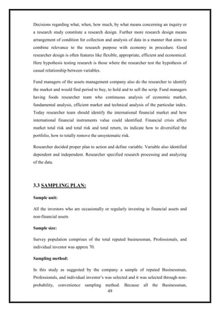 Decisions regarding what, when, how much, by what means concerning an inquiry or
a research study constitute a research design. Further more research design means
arrangement of condition for collection and analysis of data in a manner that aims to
combine relevance to the research purpose with economy in procedure. Good
researcher design is often features like flexible, appropriate, efficient and economical.
Here hypothesis testing research is those where the researcher test the hypothesis of
casual relationship between variables.

Fund managers of the assets management company also do the researcher to identify
the market and would find period to buy, to hold and to sell the scrip. Fund managers
having foods researcher team who continuous analysis of economic market,
fundamental analysis, efficient market and technical analysis of the particular index.
Today researcher team should identify the international financial market and how
international financial instruments value could identified. Financial crisis affect
market total risk and total risk and total return, its indicate how to diversified the
portfolio, how to totally remove the unsystematic risk.

Researcher decided proper plan to action and define variable. Variable also identified
dependent and independent. Researcher specified research processing and analyzing
of the data.




3.3 SAMPLING PLAN:

Sample unit:

All the investors who are occasionally or regularly investing in financial assets and
non-financial assets

Sample size:

Survey population comprises of the total reputed businessman, Professionals, and
individual investor was approx 70.

Sampling method:

In this study as suggested by the company a sample of reputed Businessman,
Professionals, and individual investor‟s was selected and it was selected through non-
probability, convenience sampling method.           Because all      the Businessman,
                                   49
 
