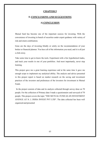 CHAPTER 5

                 5: CONCLUSIONS AND SUGGESTIONS

                                A) CONCLUSION



Mutual fund has become one of the important sources for investing. With the
convenience of investing in bunch of securities under expert guidance with variety of
risk and return combination.

Gone are the days of investing blindly or solely on the recommendation of your
broker or financial planner. You have all of the information you need, and it is all just
a click away.

Take some time to get to know the tools. Experiment with a few hypothetical trades,
and track your results in one of your portfolios. And most importantly, never stop
learning.

This project gave me a great learning experience and at the same time it gave me
enough scope to implement my analytical ability. The analysis and advice presented
in this project report is based on market research on the saving and investment
practices of the investors and preferences of the investors for investment in Mutual
Funds.

 In the project consists of data and its analysis collected through survey done on 70
people. For the collection of Primary data I made a questionnaire and surveyed of 70
people. This project covers the topic “THE MUTUAL FUND AS AN INVESTMENT
AVENUE AT N. J. INDIA INVEST PVT LTD”. The data collected has been well
organized and presented




                                           63
 