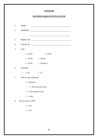 ANNEXURE

                         QUESTIONNAIRE ON MUTUAL FUND




1.    NAME:         ____________________________________________

2.    ADDRESS: ____________________________________________

                    ____________________________________________

3.    PHONE NO: ____________________________________________

4.    E-MAIL ID: ____________________________________________

5.    AGE:

             ( ) 20-30                   ( ) 30-40

             ( ) 40-50        ( ) 50-60

             ( ) 60-70        ( ) 60 above

6.    GENDER:

             ( )M             ( )F

7.    What is your profession?

              ( ) Business

                 ( ) Job in private sector

              ( ) Job in public sector

              ( ) other

8.   Do you invest in MF?

              ( ) Yes

              ( ) No




                                             65
 