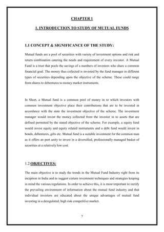 CHAPTER 1

        1. INTRODUCTION TO STUDY OF MUTUAL FUNDS



1.1 CONCEPT & SIGNIFICANCE OF THE STUDY:

Mutual funds are a pool of securities with variety of investment options and risk and
return combination catering the needs and requirement of every investor. A Mutual
Fund is a trust that pools the savings of a numbers of investors who share a common
financial goal. The money thus collected is invested by the fund manager in different
types of securities depending upon the objective of the scheme. These could range
from shares to debentures to money market instruments.




In Short, a Mutual fund is a common pool of money in to which investors with
common investment objective place their contributions that are to be invested in
accordance with the state the investment objective of the scheme. The investment
manager would invest the money collected from the investor in to assets that are
defined permitted by the stated objective of the scheme. For example, a equity fund
would invest equity and equity related instruments and a debt fund would invest in
bonds, debentures, gilts etc. Mutual fund is a suitable investment for the common man
as it offers an port unity to invest in a diversified, professionally managed basket of
securities at a relatively low cost.




1.2 OBJECTIVES:

The main objective is to study the trends in the Mutual Fund Industry right from its
inception in India and to suggest certain investment techniques and strategies keeping
in mind the various regulations. In order to achieve this, it is most important to rectify
the prevailing environment of information about the mutual fund industry and that
individual investors are educated about the unique advantages of mutual fund
investing in a deregulated, high risk competitive market.



                                            7
 