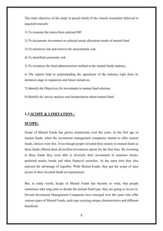 The main objective of the study in posed which of the criteria researcher believed to
required research:

1) To examine the return from selected MF.

2) To documents investment on selected assets allocation trends of mutual fund.

3) To minimize risk and remove the unsystematic risk.

4) To identified systematic risk.

5) To scrutinize the fund administration method in the mutual funds industry.

6) The reports help in understanding the operations of the industry right from its
initiation stage to expansion and future initiatives.

7) Identify the Objectives for investment in mutual fund schemes.

8) Identify the survey analysis and interpretation about mutual fund.




1.3 SCOPE & LIMITATION :

SCOPE:

Scope of Mutual Funds has grown enormously over the years. In the first age of
mutual funds, when the investment management companies started to offer mutual
funds, choices were few. Even though people invested their money in mutual funds as
these funds offered them diversified investment option for the first time. By investing
in these funds they were able to diversify their investment in common stocks,
preferred stocks, bonds and other financial securities. At the same time they also
enjoyed the advantage of liquidity. With Mutual Funds, they got the scope of easy
access to their invested funds on requirement.


But, in today world, Scope of Mutual Funds has become so wide, that people
sometimes take long time to decide the mutual fund type, they are going to invest in.
Several Investment Management Companies have emerged over the years who offer
various types of Mutual Funds, each type carrying unique characteristics and different
beneficial.

                                             8
 