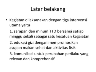 Latar belakang
• Kegiatan dilaksanakan dengan tiga intervensi
utama yaitu
1. sarapan dan minum TTD bersama setiap
minggu sekali sebagai satu kesatuan kegaiatan
2. edukasi gizi dengan mempromosikan
asupan makan sehat dan aktivitas fisik
3. komunikasi untuk perubahan perilaku yang
relevan dan komprehensif
 