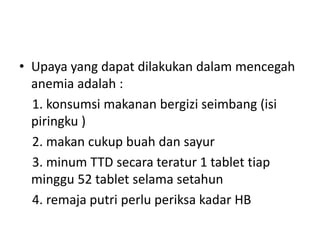 • Upaya yang dapat dilakukan dalam mencegah
anemia adalah :
1. konsumsi makanan bergizi seimbang (isi
piringku )
2. makan cukup buah dan sayur
3. minum TTD secara teratur 1 tablet tiap
minggu 52 tablet selama setahun
4. remaja putri perlu periksa kadar HB
 