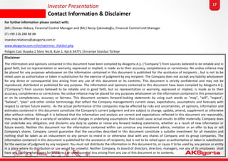 Investor Presentation
Contact Information & Disclaimer
17
For further information please contact with;
(Mr.) Osman Akkoca, Financial Control Manager and (Mr.) Necip Çakmakoğlu, Financial Control Unit Manager
(T) +90 216 280 88 88
investor.relations@aksigorta.com.tr
www.aksigorta.com.tr/en/yatirimci_iliskileri.php
Poligon Cad. Buyaka 2 Sitesi No:8, Kule:1, Kat:6 34771 Ümraniye İstanbul Türkiye
Disclaimer
The information and opinions contained in this document have been compiled by Aksigorta A.Ş. (“Company”) from sources believed to be reliable and in
good faith, but no representation or warranty, expressed or implied, is made as to their accuracy, completeness or correctness. No undue reliance may
be placed for any purposes whatsoever on the information contained in this document is published for the assistance of recipients , but is not to be
relied upon as authoritative or taken in substitution for the exercise of judgment by any recipient. The Company does not accept any liability whatsoever
for any direct or consequential loss arising from any use of this document or its contents. This document is strictly confidential and may not be
reproduced, distributed or published for any purpose. The information and opinions contained in this document have been compiled by Aksigorta A.Ş.
(“Company”) from sources believed to be reliable and in good faith, but no representation or warranty, expressed or implied, is made as to their
accuracy, completeness or correctness. No undue reliance may be placed for any purposes whatsoever on the information contained in this presentation
or on its completeness, accuracy or fairness. This document contains forward-looking statements by using such words as "may", "will", "expect",
"believe", "plan" and other similar terminology that reflect the Company management’s current views, expectations, assumptions and forecasts with
respect to certain future events. As the actual performance of the companies may be affected by risks and uncertainties, all opinions, information and
estimates contained in this document constitute the Company’s current judgment and are subject to change, update, amend, supplement or otherwise
alter without notice. Although it is believed that the information and analysis are correct and expectations reflected in this document are reasonable,
they may be affected by a variety of variables and changes in underlying assumptions that could cause actual results to differ materially. Company does
not undertake any obligation, and disclaims any duty to update or revise any forward looking statements, whether as a result of new information or
future events. Neither this document nor the information contained within can construe any investment advice, invitation or an offer to buy or sell
Company’s shares. Company cannot guarantee that the securities described in this document constitute a suitable investment for all investors and
nothing shall be taken as an inducement to any person to invest in or otherwise deal with any shares of Company and its group companies. The
information contained in this document is published for the assistance of recipients, but is not to be relied upon as authoritative or taken in substitution
for the exercise of judgment by any recipient. You must not distribute the information in this document to, or cause it to be used by, any person or entity
in a place where its distribution or use would be unlawful. Neither Company, its board of directors, directors, managers, nor any of Its employees shall
have any liability whatsoever for any direct or consequential loss arising from any use of this document or its contents.
 