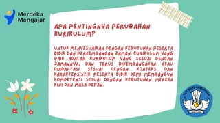 Apa pentingnya perubahan
Kurikulum?
Untuk menyesuaikan dengan kebutuhan peserta
didik dan perkembangan zaman. Kurikulum yang
baik adalah Kurikulum yang sesuai dengan
zamannya, dan terus dikembangakan atau
diadaptasi sesuai dengan konteks dan
karaktersistik peserta didik demi membangun
kompetensi sesuai dengan kebutuhan mereka
kini dan masa depan.
 