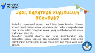 Jadi, dapatkah Kurikulum
berubah?
Kurikulum oprasional satuan pendidikan harus bersifat dinamis
artinya dapat diubah sesuai perubahan dan perkembangan budaya
dan zaman, selain mengikuti zaman yang sudah diadaptasi sesuai
lingkungan geografis.
Kurikulum bersifat dinamis dan terus dikembangkan atau
diadaptasi sesuai konteks dan kebutuhan peserta didik untuk
membangun kompetensi sesuai masa kini dan masa yang akan
datang.
 