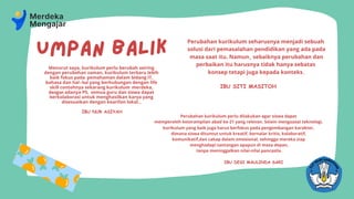kurikulum yang baik juga harus berfokus pada pengembangan karakter,
dimana siswa dituntut untuk kreatif, bernalar kritis, kolaboratif,
komunikatif,dan cakap dalam emosional, sehingga mereka siap
menghadapi tantangan apapun di masa depan,
tanpa meninggalkan nilai-nilai pancasila.
Menurut saya, kurikulum perlu berubah seiring
dengan perubahan zaman, kurikulum terbaru lebih
baik fokus pada pemahaman dalam bidang IT,
bahasa dan hal-hal yang berhubungan dengan life
skill contohnya sekarang kurikulum merdeka,
dengan adanya P5, semua guru dan siswa dapat
berkolaborasi untuk menghasilkan karya yang
disesuaikan dengan kearifan lokal...
IBU NUR ASIYAH
Perubahan kurikulum perlu dilakukan agar siswa dapat
memperoleh keterampilan abad ke-21 yang relevan. Selain menguasai teknologi,
IBU DESI MAULINDA SARI
Perubahan kurikulum seharusnya menjadi sebuah
solusi dari pemasalahan pendidikan yang ada pada
masa saat itu. Namun, sebaiknya perubahan dan
perbaikan itu harusnya tidak hanya sebatas
konsep tetapi juga kepada konteks.
IBU SITI MASITOH
UMPAN BALIK
 