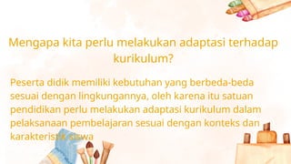 Mengapa kita perlu melakukan adaptasi terhadap
kurikulum?
Peserta didik memiliki kebutuhan yang berbeda-beda
sesuai dengan lingkungannya, oleh karena itu satuan
pendidikan perlu melakukan adaptasi kurikulum dalam
pelaksanaan pembelajaran sesuai dengan konteks dan
karakteristik siswa
 