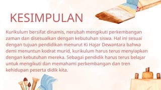 KESIMPULAN
Kurikulum bersifat dinamis, nerubah mengikuti perkembangan
zaman dan disesuaikan dengan kebutuhan siswa. Hal ini sesuai
dengan tujuan pendidikan menurut Ki Hajar Dewantara bahwa
demi menuntun kodrat murid, kurikulum harus terus menyiapkan
dengan kebutuhan mereka. Sebagai pendidik harus terus belajar
untuk mengikuti dan memahami perkembangan dan tren
kehidupan peserta didik kita.
 