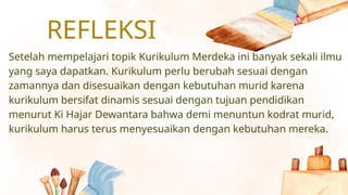 REFLEKSI
Setelah mempelajari topik Kurikulum Merdeka ini banyak sekali ilmu
yang saya dapatkan. Kurikulum perlu berubah sesuai dengan
zamannya dan disesuaikan dengan kebutuhan murid karena
kurikulum bersifat dinamis sesuai dengan tujuan pendidikan
menurut Ki Hajar Dewantara bahwa demi menuntun kodrat murid,
kurikulum harus terus menyesuaikan dengan kebutuhan mereka.
 