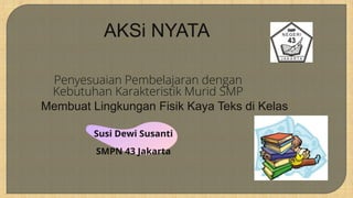 AKSi NYATA
Penyesuaian Pembelajaran dengan
Kebutuhan Karakteristik Murid SMP
Susi Dewi Susanti
SMPN 43 Jakarta
Membuat Lingkungan Fisik Kaya Teks di Kelas
 