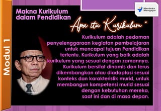 Apa itu “Kurikulum ”
Kurikulum adalah pedoman
penyelenggaraan kegiatan pembelajaran
untuk mencapai tujuan Pendidikan
tertentu. Kurikulum yang baik adalah
kurikulum yang sesuai dengan zamannya.
Kurikulum bersifat dinamis dan terus
dikembangkan atau diadaptasi sesuai
konteks dan karakteristik murid, untuk
membangun kompetensi murid sesuai
dengan kebutuhan mereka,
saat ini dan di masa depan.
 