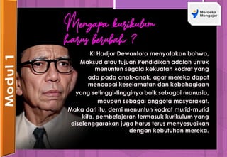 Mengapa kurikulum
harus berubah ?
Ki Hadjar Dewantara menyatakan bahwa,
Maksud atau tujuan Pendidikan adalah untuk
menuntun segala kekuatan kodrat yang
ada pada anak-anak, agar mereka dapat
mencapai keselamatan dan kebahagiaan
yang setinggi-tingginya baik sebagai manusia,
maupun sebagai anggota masyarakat.
Maka dari itu, demi menuntun kodrat murid-murid
kita, pembelajaran termasuk kurikulum yang
diselenggarakan juga harus terus menyesuaikan
dengan kebutuhan mereka.
 