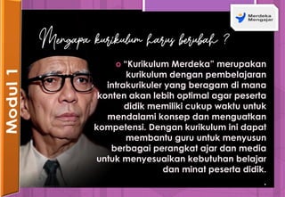  “Kurikulum Merdeka” merupakan
kurikulum dengan pembelajaran
intrakurikuler yang beragam di mana
konten akan lebih optimal agar peserta
didik memiliki cukup waktu untuk
mendalami konsep dan menguatkan
kompetensi. Dengan kurikulum ini dapat
membantu guru untuk menyusun
berbagai perangkat ajar dan media
untuk menyesuaikan kebutuhan belajar
dan minat peserta didik.
.
Mengapa kurikulum harus berubah ?
 