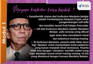  Karakteristik utama dari kurikulum Merdeka belajar
adalah Pembelajaran Berbasis Projek untuk
pengembangan soft skills
dan karakter sesuai Profi Pelajar Pancasila.
 inti dari Kurikulum Merdeka adalah Merdeka
Belajar, yaitu konsep yang dibuat
agar siswa bisa mendalami minat
dan bakatnya masing-masing.
 Di Kurikulum Merdeka, peserta didik tidak akan
lagi ‘dipaksa’ untuk mempelajari mata pelajaran
yang bukan menjadi minat utamanya. Peserta
didik bisa dengan ‘merdeka’ memilih materi yang
ingin dipelajari sesuai minat masing-masing. Ini dia
yang dimaksud dengan konsep Merdeka Belajar.
Mengapa kurikulum harus berubah ?
 