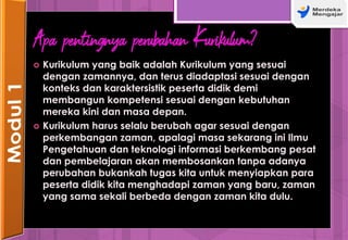 Apa pentingnya perubahan Kurikulum?
 Kurikulum yang baik adalah Kurikulum yang sesuai
dengan zamannya, dan terus diadaptasi sesuai dengan
konteks dan karaktersistik peserta didik demi
membangun kompetensi sesuai dengan kebutuhan
mereka kini dan masa depan.
 Kurikulum harus selalu berubah agar sesuai dengan
perkembangan zaman, apalagi masa sekarang ini Ilmu
Pengetahuan dan teknologi informasi berkembang pesat
dan pembelajaran akan membosankan tanpa adanya
perubahan bukankah tugas kita untuk menyiapkan para
peserta didik kita menghadapi zaman yang baru, zaman
yang sama sekali berbeda dengan zaman kita dulu.
 