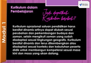 Jadi, dapatkah
Kurikulum berubah?
Kurikulum oprasional satuan pendidikan harus
bersifat dinamis artinya dapat diubah sesuai
perubahan dan perkembangan budaya dan
zaman, selain mengikuti zaman yang sudah
diadaptasi sesuai lingkungan geografis. Kurikulum
bersifat dinamis dan terus dikembengkan atau
diadaptasi sesuai konteks dan kebutuhan peserta
didik untuk membangun kompetensi sesuai masa
kini dan masa yang akan datang.
 