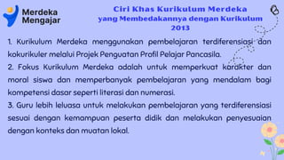 Ciri Khas Kurikulum Merdeka
yang Membedakannya dengan Kurikulum
2013
1. Kurikulum Merdeka menggunakan pembelajaran terdiferensiasi dan
kokurikuler melalui Projek Penguatan Profil Pelajar Pancasila.
2. Fokus Kurikulum Merdeka adalah untuk memperkuat karakter dan
moral siswa dan memperbanyak pembelajaran yang mendalam bagi
kompetensi dasar seperti literasi dan numerasi.
3. Guru lebih leluasa untuk melakukan pembelajaran yang terdiferensiasi
sesuai dengan kemampuan peserta didik dan melakukan penyesuaian
dengan konteks dan muatan lokal.
 