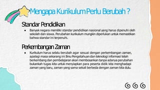 MengapaKurikulumPerluBerubah?
Standar Pendidikan
● Banyak negara memiliki standar pendidikan nasional yang harus dipenuhi oleh
sekolah dan siswa. Perubahan kurikulum mungkin diperlukan untuk memastikan
bahwa standar ini terpenuhi.
PerkembanganZaman
● Kurikulum harus selalu berubah agar sesuai dengan perkembangan zaman,
apalagi masa sekarang ini Ilmu Pengetahuan dan teknologi informasi telah
berkembang dan pembelajaran akan membosankan tanpa adanya perubahan
bukankah tugas kita untuk menyiapkan para peserta didik kita menghadapi
zaman yang baru, zaman yang sama sekali berbeda dengan zaman kita dulu.
 
