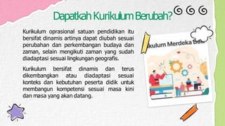 DapatkahKurikulumBerubah?
Kurikulum oprasional satuan pendidikan itu
bersifat dinamis artinya dapat diubah sesuai
perubahan dan perkembangan budaya dan
zaman, selain mengikuti zaman yang sudah
diadaptasi sesuai lingkungan geografis.
Kurikulum bersifat dinamis dan terus
dikembangkan atau diadaptasi sesuai
konteks dan kebutuhan peserta didik untuk
membangun kompetensi sesuai masa kini
dan masa yang akan datang.
 