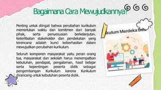 BagaimanaCaraMewujudkannya?
Penting untuk diingat bahwa perubahan kurikulum
memerlukan waktu dan komitmen dari banyak
pihak, serta penyesuaian berkelanjutan.
Keterlibatan stakeholder dan pendekatan yang
terencana adalah kunci keberhasilan dalam
mewujudkan perubahan kurikulum.
Seluruh komponen masyarakat yaitu peran orang
tua, masyarakat dan sekolah harus menempatkan
kebutuhan, pendapat, pengalaman, hasil belajar
serta kepentingan peserta didik sebagai
pengembangan Kurikulum karena Kurikulum
dirancang untuk kebutuhan peserta didik.
 
