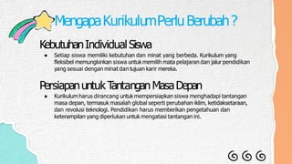 MengapaKurikulumPerluBerubah?
KebutuhanIndividualSiswa
● Setiap siswa memiliki kebutuhan dan minat yang berbeda. Kurikulum yang
fleksibel memungkinkan siswa untuk memilih mata pelajaran dan jalur pendidikan
yang sesuai dengan minat dan tujuan karir mereka.
PersiapanuntukT
antanganMasaDepan
● Kurikulumharus dirancang untuk mempersiapkan siswa menghadapi tantangan
masa depan, termasuk masalah global seperti perubahan iklim, ketidaksetaraan,
dan revolusi teknologi. Pendidikan harus memberikan pengetahuan dan
keterampilan yang diperlukan untuk mengatasi tantangan ini.
 