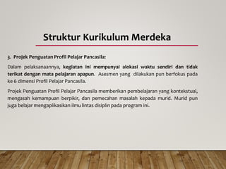 Struktur Kurikulum Merdeka
3. Projek Penguatan Profil Pelajar Pancasila:
Dalam pelaksanaannya, kegiatan ini mempunyai alokasi waktu sendiri dan tidak
terikat dengan mata pelajaran apapun. Asesmen yang dilakukan pun berfokus pada
ke 6 dimensi Profil Pelajar Pancasila.
Projek Penguatan Profil Pelajar Pancasila memberikan pembelajaran yang kontekstual,
mengasah kemampuan berpikir, dan pemecahan masalah kepada murid. Murid pun
juga belajar mengaplikasikan ilmu lintas disiplin pada program ini.
 