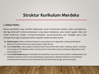 Struktur Kurikulum Merdeka
5. Alokasi Waktu
Satuan pendidikan juga memiliki keleluasaan untuk menentukan alokasi waktu pembelajaran.
Ada tiga alternatif model pembelajaran yang dapat diadaptasi, yaitu model reguler, blok, dan
model kolaborasi dengan mempertimbangkan sarana-prasarana, jam mengajar guru, atau
strategi lainya agar pengorganisasian kegiatan belajar berjalan lancar.
a. Model reguler adalah model pembelajaranyang paling umum digunakan. Setiap pembelajaran
dilakukan terpisah antara satu mapel dengan mapel lainnya
b. Pada model blok, waktu pelajaran dikelola dalam bentuk blok-blok waktu. Misalnya, dalam 1 semester
mata pelajaran IPA diajarkan dalam 3 bulan pertama, kemudian 3 bulan selanjutnya digunakan untuk
mata pelajaran IPS.
c. Pada model kolaborasi, guru berkolaborasi sedemikian rupa untuk merencanakan, melaksanakan, dan
melakukan asesmen untuk suatu pembelajaranyang terpadu. Misalnya kolaborasi antara Bahasa
Indonesia dan Seni Musik. Murid membuat lirik puisi dan membuat lagu dari lirik tersebut.
 
