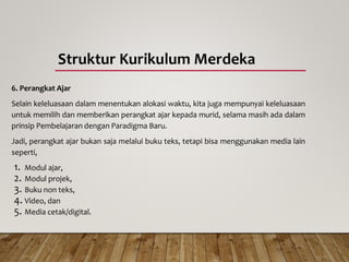 Struktur Kurikulum Merdeka
6. Perangkat Ajar
Selain keleluasaan dalam menentukan alokasi waktu, kita juga mempunyai keleluasaan
untuk memilih dan memberikan perangkat ajar kepada murid, selama masih ada dalam
prinsip Pembelajaran dengan Paradigma Baru.
Jadi, perangkat ajar bukan saja melalui buku teks, tetapi bisa menggunakan media lain
seperti,
1. Modul ajar,
2. Modul projek,
3. Buku non teks,
4. Video, dan
5. Media cetak/digital.
 