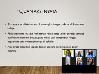 TUJUAN AKSI NYATA
• Aksi nyata ini dilakukan untuk melengkapi tugas pada modul merdeka
belajar
• Pada aksi nyata ini, saya melibatkan rekan kerja untuk berbagi tentang
kurikulum merdeka belajar, yaitu mulai dari pengenalan hingga
bagaimana cara menerapkannya di sekolah
• Aksi nyata dibagikan kepada teman seecara daring melalui zoom
meeting
 