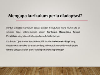 Mengapa kurikulum perlu diadaptasi?
Bentuk adaptasi kurikulum sesuai dengan kebutuhan murid-murid kita di
sekolah dapat diterjemahkan dalam Kurikulum Operasional Satuan
Pendidikan yang akan dibahas pada modul selanjutnya.
Kurikulum Operasional Satuan Pendidikan adalah dokumen hidup, yang
dapat sewaktu-waktu disesuaikan dengan kebutuhan murid setelah proses
refleksi yang dilakukan oleh seluruh pemangku kepentingan
 