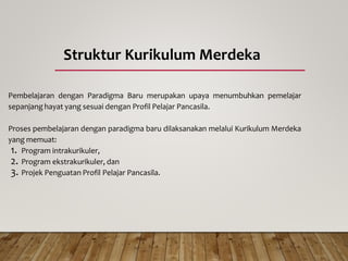 Struktur Kurikulum Merdeka
Pembelajaran dengan Paradigma Baru merupakan upaya menumbuhkan pemelajar
sepanjang hayat yang sesuai dengan Profil Pelajar Pancasila.
Proses pembelajaran dengan paradigma baru dilaksanakan melalui Kurikulum Merdeka
yang memuat:
1. Program intrakurikuler,
2. Program ekstrakurikuler, dan
3. Projek Penguatan Profil Pelajar Pancasila.
 