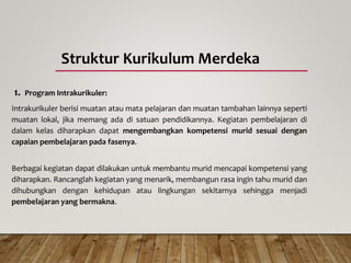 Struktur Kurikulum Merdeka
1. Program Intrakurikuler:
Intrakurikuler berisi muatan atau mata pelajaran dan muatan tambahan lainnya seperti
muatan lokal, jika memang ada di satuan pendidikannya. Kegiatan pembelajaran di
dalam kelas diharapkan dapat mengembangkan kompetensi murid sesuai dengan
capaian pembelajaran pada fasenya.
Berbagai kegiatan dapat dilakukan untuk membantu murid mencapai kompetensi yang
diharapkan. Rancanglah kegiatan yang menarik, membangun rasa ingin tahu murid dan
dihubungkan dengan kehidupan atau lingkungan sekitarnya sehingga menjadi
pembelajaran yang bermakna.
 