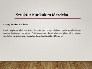 Struktur Kurikulum Merdeka
2. Program Ekstrakurikuler:
Untuk kegiatan ekstrakurikuler, kegiatannya tetap diadakan pada pembelajaran
dengan kurikulum merdeka. Pelaksanaannya dapat dikembangkan oleh satuan
pendidikan sesuai dengan kapasitas dan minat karakteristik murid.
 