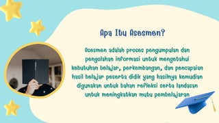 Apa Itu Asesmen?
Asesmen adalah proses pengumpulan dan
pengolahan informasi untuk mengetahui
kebutuhan belajar, perkembangan, dan pencapaian
hasil belajar peserta didik yang hasilnya kemudian
digunakan untuk bahan refleksi serta landasan
untuk meningkatkan mutu pembelajaran
 