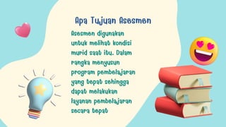 Apa Tujuan Asesmen
Asesmen digunakan
untuk melihat kondisi
murid saat itu. Dalam
rangka menyusun
program pembelajaran
yang tepat sehingga
dapat melakukan
layanan pembelajaran
secara tepat
 