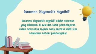 Asesmen Diagnostik Kognitif
Asesmen diagnostik kognitif adalah asesmen
yang dilakukan di awal dan akhir pembelajaran
untuk memantau sejauh mana peserta didik bisa
memahami materi pembelajaran
 