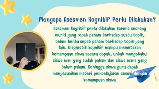 Mengapa Asesmen Kognitif Perlu Dilakukan?
Asesmen kognitif perlu dilakukan karena seorang
murid yang cepat paham terhadap suatu topik,
belum tentu cepat paham terhadap topik yang
lain. Diagnostik kognitif mampu memetakan
kemampuan siswa secara cepat, untuk mengetahui
siswa man yang sudah paham dan siswa mana yang
belum paham. Sehingga siswa guru dapat
menyesuaikan materi pembelajaran sesuai dengan
kemampuan siswa
 