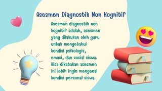 Asesmen Diagnostik Non Kognitif
Asesmen diagnostik non
kognitif adalah, asesmen
yang dilakukan oleh guru
untuk mengetahui
kondisi psikologis,
emosi, dan sosial siswa.
Bisa dikatakan asesmen
ini lebih ingin mengenal
kondisi personal siswa.
 