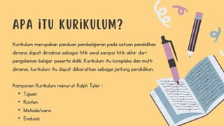 Kurikulum merupakan panduan pembelajaran pada satuan pendidikan
dimana dapat dimaknai sebagai titik awal sampai titik akhir dari
pengalaman belajar peserta didik. Kurikulum itu kompleks dan multi
dimensi, kurikulum itu dapat diibaratkan sebagai jantung pendidikan.
Komponen Kurikulum menurut Ralph Tyler :
• Tujuan
• Konten
• Metode/cara
• Evaluasi
 