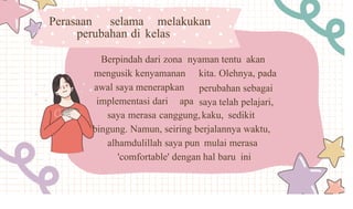 Perasaan selama melakukan
perubahan di kelas
Berpindah dari zona nyaman tentu akan
mengusik kenyamanan kita. Olehnya, pada
perubahan sebagai
saya telah pelajari,
awal saya menerapkan
implementasi dari apa
saya merasa canggung,kaku, sedikit
bingung. Namun, seiring berjalannya waktu,
alhamdulillah saya pun mulai merasa
'comfortable' dengan hal baru ini
 