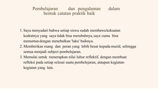 Pembelajaran dan pengalaman dalam
bentuk catatan praktik baik
1. Saya menyadari bahwa setiap siswa sudah membawa kekuatan
kodratnya yang saya tidak bisa merubahnya,saya cuma bisa
menuntun dengan menebalkan 'laku' baiknya.
2. Memberikan ruang dan peran yang lebih besar kepada murid, sehingga
semua menjadi subject pembelajaran.
3. Memulai untuk menerapkan nilai luhur reflektif, dengan membuat
refleksi pada setiap selesai suatu pembelejaran, ataupun kegiatan-
kegiatan yang lain.
 
