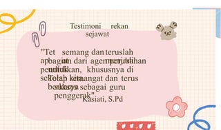 Testimoni rekan
sejawat
"Tet
ap
semang
at
danteruslah
menjadi
bagian dari agen perubahan
untuk
pendidikan, khususnya di
sekolah kita.
Tetap semangat dan terus
berkarya
sukses sebagai guru
penggerak"
Kasiati, S.Pd
 