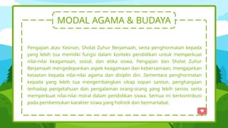 MODAL AGAMA & BUDAYA
Pengajian atau Yasinan, Sholat Zuhur Berjamaah, serta penghormatan kepada
yang lebih tua memiliki fungsi dalam konteks pendidikan untuk memperkuat
nilai-nilai keagamaan, sosial, dan etika siswa. Pengajian dan Sholat Zuhur
Berjamaah mengedepankan aspek keagamaan dan kebersamaan, mengajarkan
ketaatan kepada nilai-nilai agama dan disiplin diri. Sementara penghormatan
kepada yang lebih tua mengembangkan sikap sopan santun, penghargaan
terhadap pengetahuan dan pengalaman orang-orang yang lebih senior, serta
memperkuat nilai-nilai moral dalam pendidikan siswa. Semua ini berkontribusi
pada pembentukan karakter siswa yang holistik dan bermartabat.
 