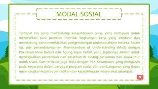 MODAL SOSIAL
Terdapat tim yang membidangi kesejahteraan guru, yang bertujuan untuk
memastikan para pendidik memiliki lingkungan kerja yang kondusif dan
mendukung, serta memfasilitasi pengembangan profesionalisme mereka. Selain
itu, ada penandatanganan Memorandum of Understanding (MoU) dengan
Pokdakan Mina Bahari dan Agung Aqua Kultur, yang tujuannya adalah untuk
meningkatkan pendidikan dan pelatihan di bidang perikanan dan akuakultur
untuk siswa. Dan terdapat juga MoU dengan PKK Kecamatan, yang mengarah
pada kerjasama dalam berbagai program sosial dan pembangunan yang dapat
meningkatkan kualitas pendidikan dan kesejahteraan masyarakat setempat.
 