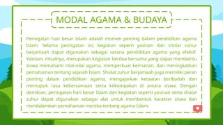 MODAL AGAMA & BUDAYA
Peringatan hari besar Islam adalah momen penting dalam pendidikan agama
Islam. Selama peringatan ini, kegiatan seperti yasinan dan sholat zuhur
berjamaah dapat digunakan sebagai sarana pendidikan agama yang efektif.
Yasinan, misalnya, merupakan kegiatan berdoa bersama yang dapat membantu
siswa memahami nilai-nilai agama, memperkuat keimanan, dan meningkatkan
pemahaman tentang sejarah Islam. Sholat zuhur berjamaah juga memiliki peran
penting dalam pendidikan agama, mengajarkan ketaatan beribadah dan
memupuk rasa kebersamaan serta kekompakan di antara siswa. Dengan
demikian, peringatan hari besar Islam dan kegiatan seperti yasinan serta sholat
zuhur dapat digunakan sebagai alat untuk membentuk karakter siswa dan
mendalamkan pemahaman mereka tentang agama Islam.
 