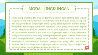 MODAL LINGKUNGAN
Lokasi yang strategis dan mudah dijangkau adalah aset penting bagi sebuah
sekolah karena memungkinkan aksesibilitas yang baik bagi siswa, orang tua,
dan staf pendidikan. Lingkungan sekitar yang dapat dijadikan sumber belajar
merupakan keuntungan tambahan, terutama untuk program keahlian seperti
Teknik Kendaraan Ringan Otomotif (TKPI) dan Agribisnis Pengolahan Hasil
Pertanian (AGP). Sumber daya alam dan lingkungan sekitar dapat digunakan
sebagai laboratorium alam yang melengkapi pembelajaran di kelas, membantu
siswa mengaplikasikan pengetahuan mereka dalam konteks nyata, dan
memfasilitasi pembelajaran berbasis pengalaman yang lebih mendalam.
Dengan demikian, lokasi dan lingkungan sekitar sekolah dapat menjadi aset
berharga dalam meningkatkan kualitas pendidikan.
 