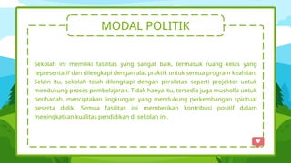 MODAL POLITIK
Sekolah ini memiliki fasilitas yang sangat baik, termasuk ruang kelas yang
representatif dan dilengkapi dengan alat praktik untuk semua program keahlian.
Selain itu, sekolah telah dilengkapi dengan peralatan seperti projektor untuk
mendukung proses pembelajaran. Tidak hanya itu, tersedia juga musholla untuk
beribadah, menciptakan lingkungan yang mendukung perkembangan spiritual
peserta didik. Semua fasilitas ini memberikan kontribusi positif dalam
meningkatkan kualitas pendidikan di sekolah ini.
 