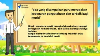 “apa yang disampaikan guru merupakan
kebenaran pengetahuan dan terbaik bagi
murid”
Misal : meminta murid menghafal perkalian, tanggal
bersejarah kemerdekaan, dan lain-lain yang sifatnya
hafalan.
Tanpa memberitahu murid tentang manfaat atau
kegunaannya bagi diri murid
 